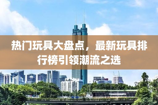 熱門玩具大盤點，最新玩具排行榜引領(lǐng)潮流之選