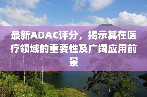 最新ADAC評分，揭示其在醫(yī)療領(lǐng)域的重要性及廣闊應(yīng)用前景