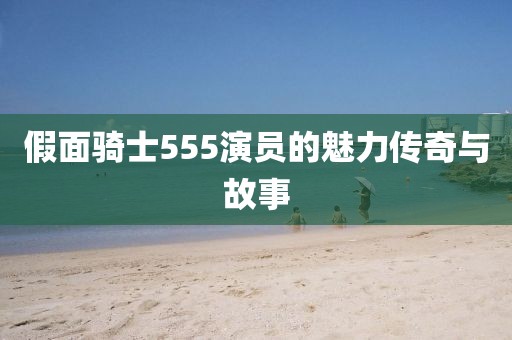假面騎士555演員的魅力傳奇與故事