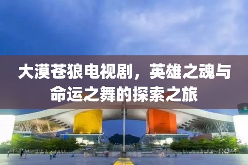 大漠蒼狼電視劇，英雄之魂與命運(yùn)之舞的探索之旅