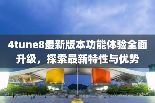4tune8最新版本功能體驗(yàn)全面升級，探索最新特性與優(yōu)勢