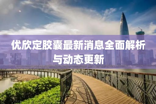 優(yōu)欣定膠囊最新消息全面解析與動態(tài)更新