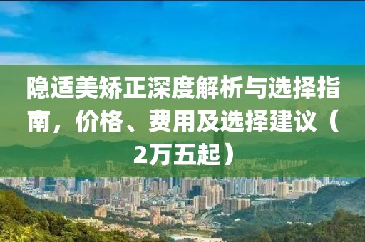 隱適美矯正深度解析與選擇指南，價(jià)格、費(fèi)用及選擇建議（2萬(wàn)五起）