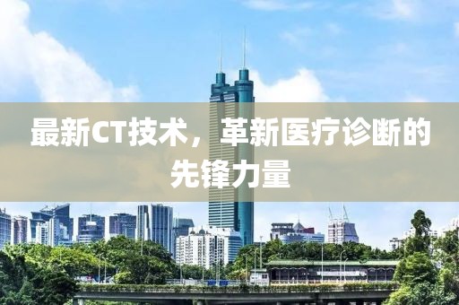 最新CT技術(shù)，革新醫(yī)療診斷的先鋒力量