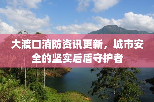 大渡口消防資訊更新，城市安全的堅(jiān)實(shí)后盾守護(hù)者