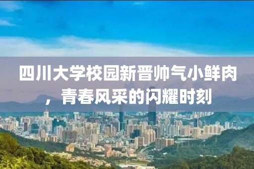 四川大學(xué)校園新晉帥氣小鮮肉，青春風(fēng)采的閃耀時(shí)刻