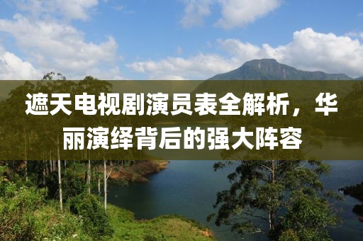 遮天電視劇演員表全解析，華麗演繹背后的強大陣容