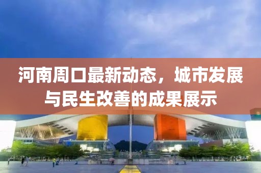 河南周口最新動(dòng)態(tài)，城市發(fā)展與民生改善的成果展示