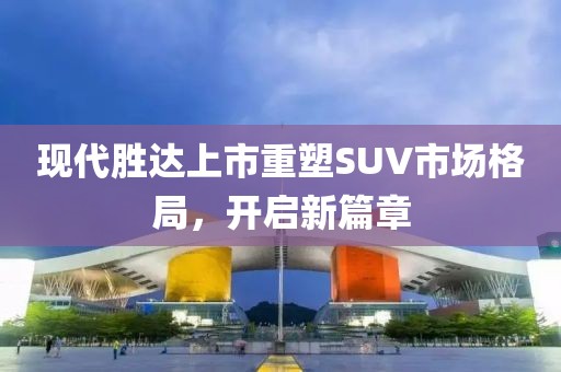 現(xiàn)代勝達(dá)上市重塑SUV市場格局，開啟新篇章