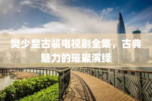 樊少皇古裝電視劇全集，古典魅力的璀璨演繹