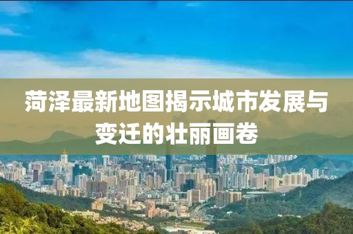菏澤最新地圖揭示城市發(fā)展與變遷的壯麗畫卷
