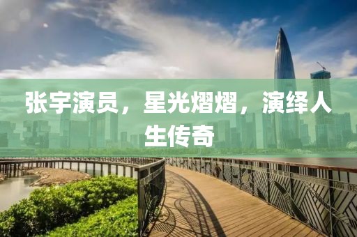 張宇演員，星光熠熠，演繹人生傳奇
