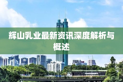 輝山乳業(yè)最新資訊深度解析與概述