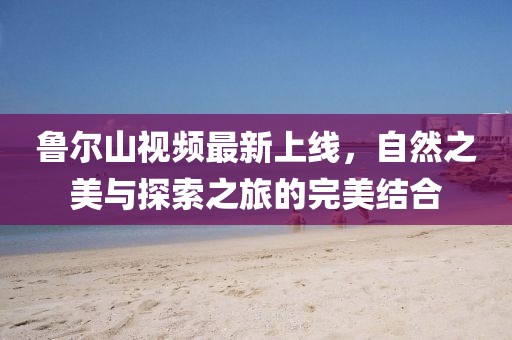 魯爾山視頻最新上線，自然之美與探索之旅的完美結(jié)合