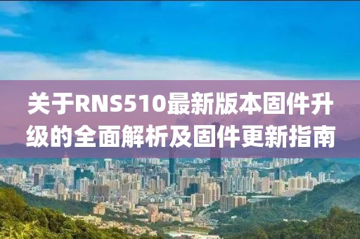關于RNS510最新版本固件升級的全面解析及固件更新指南