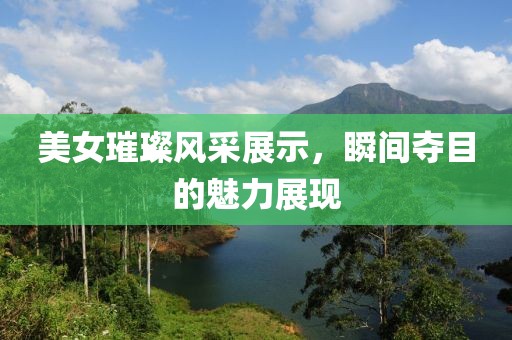 美女璀璨風采展示，瞬間奪目的魅力展現(xiàn)