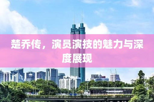 楚喬傳，演員演技的魅力與深度展現(xiàn)