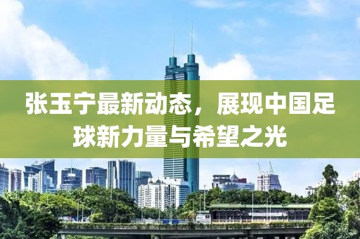 張玉寧最新動(dòng)態(tài)，展現(xiàn)中國(guó)足球新力量與希望之光