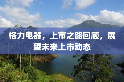 格力電器，上市之路回顧，展望未來上市動(dòng)態(tài)