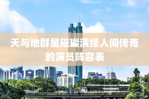 天與地群星璀璨演繹人間傳奇的演員陣容表