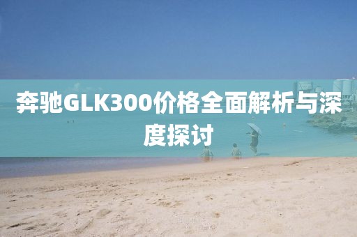 奔馳GLK300價(jià)格全面解析與深度探討