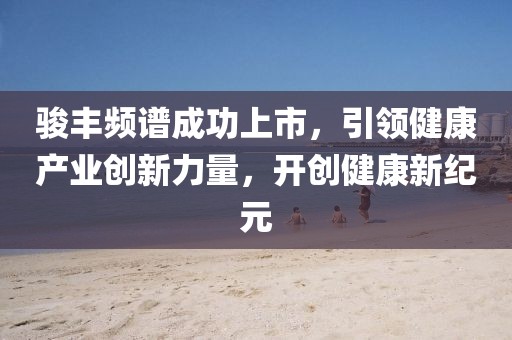 駿豐頻譜成功上市，引領(lǐng)健康產(chǎn)業(yè)創(chuàng)新力量，開創(chuàng)健康新紀(jì)元