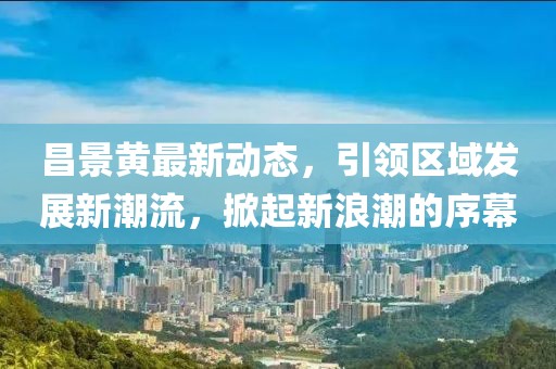 昌景黃最新動態(tài)，引領(lǐng)區(qū)域發(fā)展新潮流，掀起新浪潮的序幕
