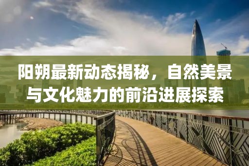 陽(yáng)朔最新動(dòng)態(tài)揭秘，自然美景與文化魅力的前沿進(jìn)展探索