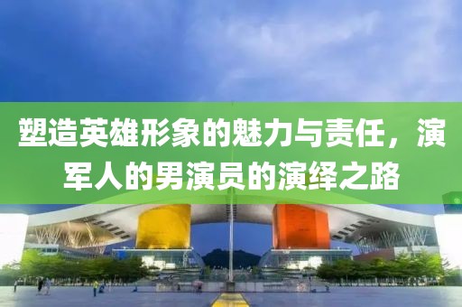 塑造英雄形象的魅力與責(zé)任，演軍人的男演員的演繹之路