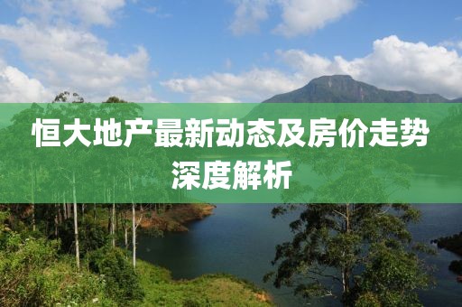 恒大地產(chǎn)最新動(dòng)態(tài)及房?jī)r(jià)走勢(shì)深度解析
