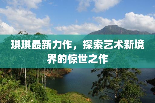 琪琪最新力作，探索藝術(shù)新境界的驚世之作