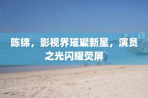 陳錦，影視界璀璨新星，演員之光閃耀熒屏