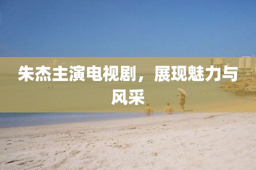 朱杰主演電視劇，展現(xiàn)魅力與風(fēng)采