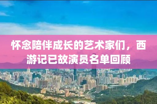 懷念陪伴成長(zhǎng)的藝術(shù)家們，西游記已故演員名單回顧