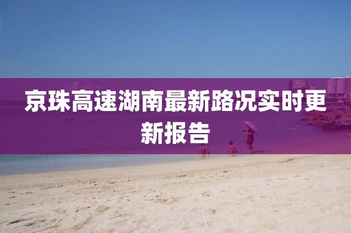 京珠高速湖南最新路況實(shí)時更新報告