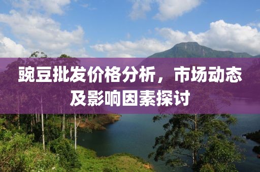 豌豆批發(fā)價格分析，市場動態(tài)及影響因素探討