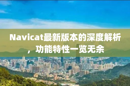 Navicat最新版本的深度解析，功能特性一覽無余