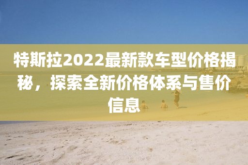 特斯拉2022最新款車型價格揭秘，探索全新價格體系與售價信息