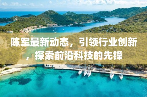 陳軍最新動(dòng)態(tài)，引領(lǐng)行業(yè)創(chuàng)新，探索前沿科技的先鋒