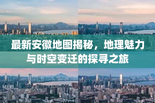 最新安徽地圖揭秘，地理魅力與時空變遷的探尋之旅