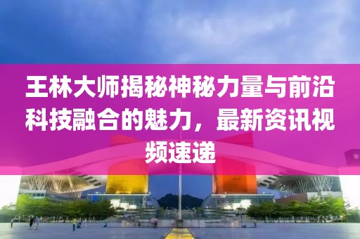 王林大師揭秘神秘力量與前沿科技融合的魅力，最新資訊視頻速遞