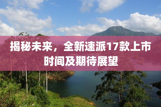揭秘未來(lái)，全新速派17款上市時(shí)間及期待展望