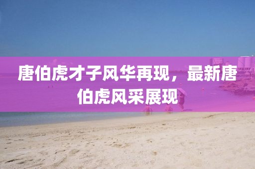 唐伯虎才子風(fēng)華再現(xiàn)，最新唐伯虎風(fēng)采展現(xiàn)