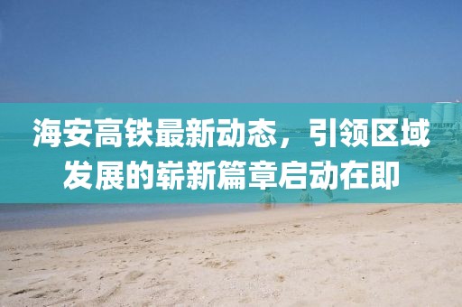 海安高鐵最新動(dòng)態(tài)，引領(lǐng)區(qū)域發(fā)展的嶄新篇章啟動(dòng)在即
