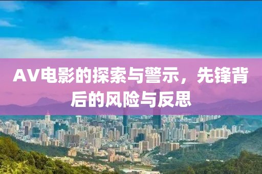 AV電影的探索與警示，先鋒背后的風(fēng)險(xiǎn)與反思