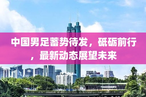 中國男足蓄勢待發(fā)，砥礪前行，最新動態(tài)展望未來
