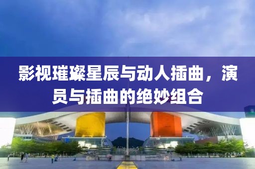影視璀璨星辰與動(dòng)人插曲，演員與插曲的絕妙組合