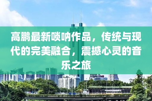 高鵬最新嗩吶作品，傳統(tǒng)與現(xiàn)代的完美融合，震撼心靈的音樂(lè)之旅