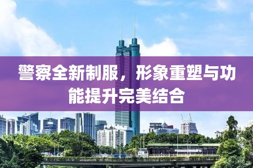 警察全新制服，形象重塑與功能提升完美結(jié)合
