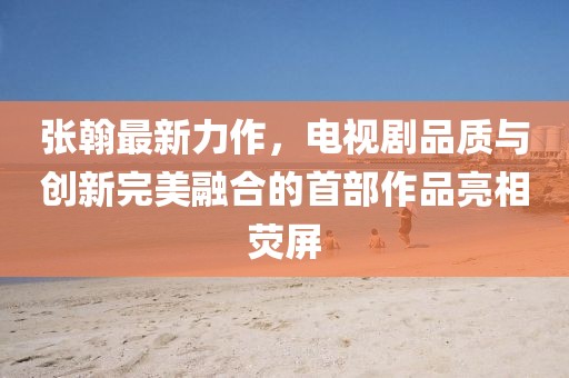 張翰最新力作，電視劇品質(zhì)與創(chuàng)新完美融合的首部作品亮相熒屏